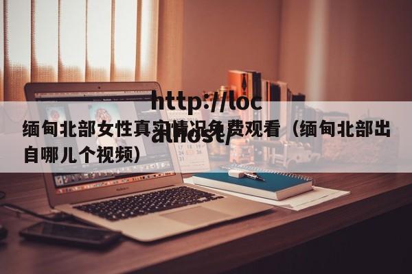 缅甸北部女性真实情况免费观看(缅甸北部出自哪儿个视频)